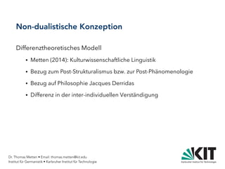Dr. Thomas Metten • Email: thomas.metten@kit.edu
Institut für Germanistik • Karlsruher Institut für Technologie
Non-dualistische Konzeption
Differenztheoretisches Modell
● Metten (2014): Kulturwissenschaftliche Linguistik
● Bezug zum Post-Strukturalismus bzw. zur Post-Phänomenologie
● Bezug auf Philosophie Jacques Derridas
● Differenz in der inter-individuellen Verständigung
 