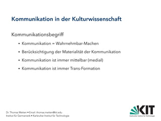 Dr. Thomas Metten • Email: thomas.metten@kit.edu
Institut für Germanistik • Karlsruher Institut für Technologie
Kommunikation in der Kulturwissenschaft
Kommunikationsbegriff
● Kommunikation = Wahrnehmbar-Machen
● Berücksichtigung der Materialität der Kommunikation
● Kommunikation ist immer mittelbar (medial)
● Kommunikation ist immer Trans-Formation
 