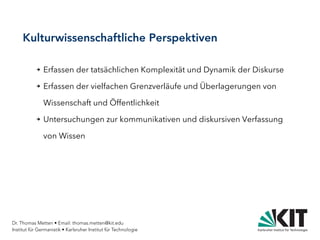 Dr. Thomas Metten • Email: thomas.metten@kit.edu
Institut für Germanistik • Karlsruher Institut für Technologie
Kulturwissenschaftliche Perspektiven
➔ Erfassen der tatsächlichen Komplexität und Dynamik der Diskurse
➔ Erfassen der vielfachen Grenzverläufe und Überlagerungen von
Wissenschaft und Öffentlichkeit
➔ Untersuchungen zur kommunikativen und diskursiven Verfassung
von Wissen
 