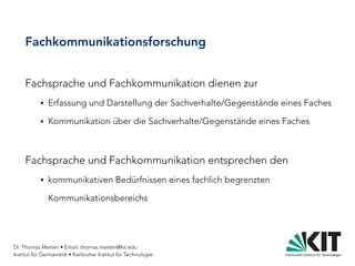 Dr. Thomas Metten • Email: thomas.metten@kit.edu
Institut für Germanistik • Karlsruher Institut für Technologie
Fachkommunikationsforschung
Fachsprache und Fachkommunikation dienen zur
● Erfassung und Darstellung der Sachverhalte/Gegenstände eines Faches
● Kommunikation über die Sachverhalte/Gegenstände eines Faches
Fachsprache und Fachkommunikation entsprechen den
● kommunikativen Bedürfnissen eines fachlich begrenzten
Kommunikationsbereichs
 