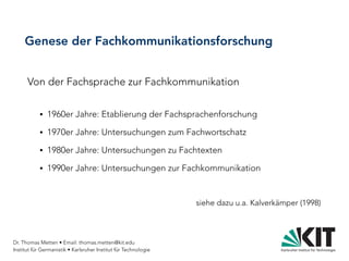 Dr. Thomas Metten • Email: thomas.metten@kit.edu
Institut für Germanistik • Karlsruher Institut für Technologie
Genese der Fachkommunikationsforschung
Von der Fachsprache zur Fachkommunikation
● 1960er Jahre: Etablierung der Fachsprachenforschung
● 1970er Jahre: Untersuchungen zum Fachwortschatz
● 1980er Jahre: Untersuchungen zu Fachtexten
● 1990er Jahre: Untersuchungen zur Fachkommunikation
siehe dazu u.a. Kalverkämper (1998)
 