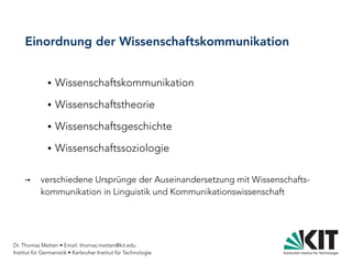 Dr. Thomas Metten • Email: thomas.metten@kit.edu
Institut für Germanistik • Karlsruher Institut für Technologie
Einordnung der Wissenschaftskommunikation
● Wissenschaftskommunikation
● Wissenschaftstheorie
● Wissenschaftsgeschichte
● Wissenschaftssoziologie
→ verschiedene Ursprünge der Auseinandersetzung mit Wissenschafts-
kommunikation in Linguistik und Kommunikationswissenschaft
 