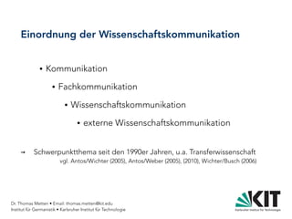 Dr. Thomas Metten • Email: thomas.metten@kit.edu
Institut für Germanistik • Karlsruher Institut für Technologie
Einordnung der Wissenschaftskommunikation
● Kommunikation
● Fachkommunikation
● Wissenschaftskommunikation
● externe Wissenschaftskommunikation
→ Schwerpunktthema seit den 1990er Jahren, u.a. Transferwissenschaft
vgl. Antos/Wichter (2005), Antos/Weber (2005), (2010), Wichter/Busch (2006)
 