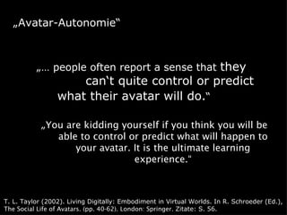 „Avatar-Autonomie“



          „… people often report a sense that they
                     can‘t quite control or predict
                 what their avatar will do.“

            „You are kidding yourself if you think you will be
               able to control or predict what will happen to
                   your avatar. It is the ultimate learning
                                experience.“



T. L. Taylor (2002). Living Digitally: Embodiment in Virtual Worlds. In R. Schroeder (Ed.),
The Social Life of Avatars. (pp. 40-62). London: Springer. Zitate: S. 56.
 