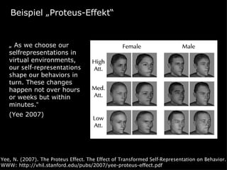 Beispiel „Proteus-Effekt“


   „ As we choose our
   selfrepresentations in
   virtual environments,
   our self-representations
   shape our behaviors in
   turn. These changes
   happen not over hours
   or weeks but within
   minutes.“
   (Yee 2007)




Yee, N. (2007). The Proteus Effect. The Effect of Transformed Self-Representation on Behavior.
WWW: http://vhil.stanford.edu/pubs/2007/yee-proteus-effect.pdf
 