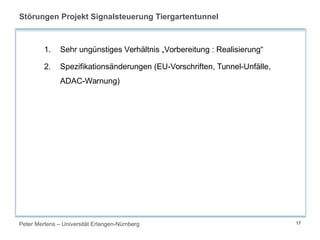 Peter Mertens – Universität Erlangen-Nürnberg 17
Störungen Projekt Signalsteuerung Tiergartentunnel
1. Sehr ungünstiges Verhältnis „Vorbereitung : Realisierung“
2. Spezifikationsänderungen (EU-Vorschriften, Tunnel-Unfälle,
ADAC-Warnung)
 