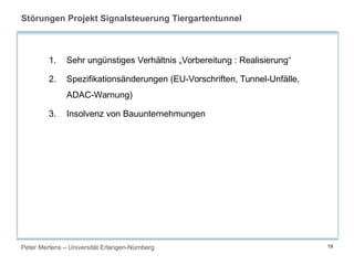 Peter Mertens – Universität Erlangen-Nürnberg 19
Störungen Projekt Signalsteuerung Tiergartentunnel
1. Sehr ungünstiges Verhältnis „Vorbereitung : Realisierung“
2. Spezifikationsänderungen (EU-Vorschriften, Tunnel-Unfälle,
ADAC-Warnung)
3. Insolvenz von Bauunternehmungen
 