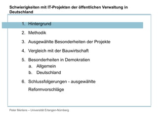 Peter Mertens – Universität Erlangen-Nürnberg
1. Hintergrund
2. Methodik
3. Ausgewählte Besonderheiten der Projekte
4. Vergleich mit der Bauwirtschaft
5. Besonderheiten in Demokratien
a. Allgemein
b. Deutschland
6. Schlussfolgerungen - ausgewählte
Reformvorschläge
Schwierigkeiten mit IT-Projekten der öffentlichen Verwaltung in
Deutschland
 