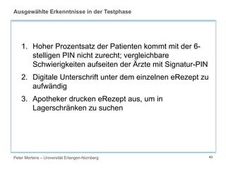 Peter Mertens – Universität Erlangen-Nürnberg 43
Ausgewählte Erkenntnisse in der Testphase
1. Hoher Prozentsatz der Patienten kommt mit der 6-
stelligen PIN nicht zurecht; vergleichbare
Schwierigkeiten aufseiten der Ärzte mit Signatur-PIN
2. Digitale Unterschrift unter dem einzelnen eRezept zu
aufwändig
3. Apotheker drucken eRezept aus, um in
Lagerschränken zu suchen
 
