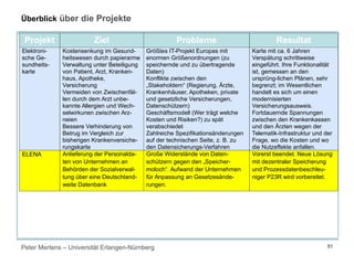 Peter Mertens – Universität Erlangen-Nürnberg 51
Überblick über die Projekte
Projekt Ziel Probleme Resultat
Elektroni-
sche Ge-
sundheits-
karte
Kostensenkung im Gesund-
heitswesen durch papierarme
Verwaltung unter Beteiligung
von Patient, Arzt, Kranken-
haus, Apotheke,
Versicherung
Vermeiden von Zwischenfäl-
len durch dem Arzt unbe-
kannte Allergien und Wech-
selwirkunen zwischen Arz-
neien
Bessere Verhinderung von
Betrug im Vergleich zur
bisherigen Krankenversiche-
rungskarte
Größtes IT-Projekt Europas mit
enormen Größenordnungen (zu
speichernde und zu übertragende
Daten)
Konflikte zwischen den
„Stakeholdern“ (Regierung, Ärzte,
Krankenhäuser, Apotheken, private
und gesetzliche Versicherungen,
Datenschützern)
Geschäftsmodell (Wer trägt welche
Kosten und Risiken?) zu spät
verabschiedet
Zahlreiche Spezifikationsänderungen
auf der technischen Seite, z. B. zu
den Datensicherungs-Verfahren
Karte mit ca. 6 Jahren
Verspätung schrittweise
eingeführt. Ihre Funktionalität
ist, gemessen an den
ursprüng-lichen Plänen, sehr
begrenzt; im Wesentlichen
handelt es sich um einen
modernisierten
Versicherungsausweis.
Fortdauernde Spannungen
zwischen den Krankenkassen
und den Ärzten wegen der
Telematik-Infrastruktur und der
Frage, wo die Kosten und wo
die Nutzeffekte anfallen.
ELENA Anlieferung der Personalda-
ten von Unternehmen an
Behörden der Sozialverwal-
tung über eine Deutschland-
weite Datenbank
Große Widerstände von Daten-
schützern gegen den „Speicher-
moloch“. Aufwand der Unternehmen
für Anpassung an Gesetzesände-
rungen.
Vorerst beendet. Neue Lösung
mit dezentraler Speicherung
und Prozessdatenbeschleu-
niger P23R wird vorbereitet.
 