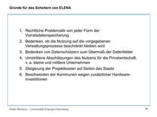 Peter Mertens – Universität Erlangen-Nürnberg 54
Gründe für das Scheitern von ELENA
1. Rechtliche Problematik von jeder Form der
Vorratsdatenspeicherung
2. Bedenken, ob die Nutzung auf die vorgegebenen
Verwaltungsprozesse beschränkt bleiben wird
3. Bedenken von Datenschützern zum Übermaß der Datenfelder
4. Umstrittene Abschätzungen des Nutzens für die Privatwirtschaft,
v. a. kleine und mittlere Unternehmen
5. Steigerung der Projektkosten auf Seiten des Staats
6. Beschwerden der Kommunen wegen zusätzlicher Hardware-
Investitionen
 