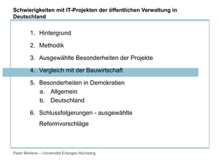 Peter Mertens – Universität Erlangen-Nürnberg
1. Hintergrund
2. Methodik
3. Ausgewählte Besonderheiten der Projekte
4. Vergleich mit der Bauwirtschaft
5. Besonderheiten in Demokratien
a. Allgemein
b. Deutschland
6. Schlussfolgerungen - ausgewählte
Reformvorschläge
Schwierigkeiten mit IT-Projekten der öffentlichen Verwaltung in
Deutschland
 