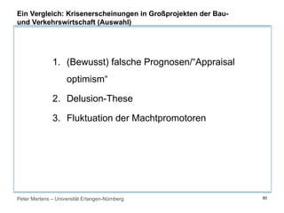 Peter Mertens – Universität Erlangen-Nürnberg 60
1. (Bewusst) falsche Prognosen/“Appraisal
optimism“
2. Delusion-These
3. Fluktuation der Machtpromotoren
Ein Vergleich: Krisenerscheinungen in Großprojekten der Bau-
und Verkehrswirtschaft (Auswahl)
 