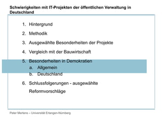 Peter Mertens – Universität Erlangen-Nürnberg
1. Hintergrund
2. Methodik
3. Ausgewählte Besonderheiten der Projekte
4. Vergleich mit der Bauwirtschaft
5. Besonderheiten in Demokratien
a. Allgemein
b. Deutschland
6. Schlussfolgerungen - ausgewählte
Reformvorschläge
Schwierigkeiten mit IT-Projekten der öffentlichen Verwaltung in
Deutschland
 