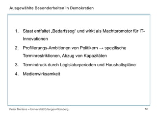 Peter Mertens – Universität Erlangen-Nürnberg 62
Ausgewählte Besonderheiten in Demokratien
1. Staat entfaltet „Bedarfssog“ und wirkt als Machtpromotor für IT-
Innovationen
2. Profilierungs-Ambitionen von Politikern → spezifische
Terminrestriktionen, Abzug von Kapazitäten
3. Termindruck durch Legislaturperioden und Haushaltspläne
4. Medienwirksamkeit
 