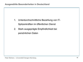 Peter Mertens – Universität Erlangen-Nürnberg 64
Ausgewählte Besonderheiten in Deutschland
1. Unterdurchschnittliche Bezahlung von IT-
Spitzenkräften im öffentlichen Dienst
2. Stark ausgeprägte Empfindlichkeit bei
persönlichen Daten
 