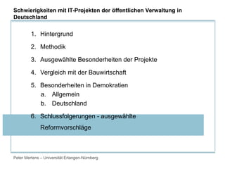 Peter Mertens – Universität Erlangen-Nürnberg
1. Hintergrund
2. Methodik
3. Ausgewählte Besonderheiten der Projekte
4. Vergleich mit der Bauwirtschaft
5. Besonderheiten in Demokratien
a. Allgemein
b. Deutschland
6. Schlussfolgerungen - ausgewählte
Reformvorschläge
Schwierigkeiten mit IT-Projekten der öffentlichen Verwaltung in
Deutschland
 