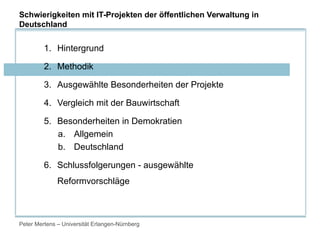 Peter Mertens – Universität Erlangen-Nürnberg
1. Hintergrund
2. Methodik
3. Ausgewählte Besonderheiten der Projekte
4. Vergleich mit der Bauwirtschaft
5. Besonderheiten in Demokratien
a. Allgemein
b. Deutschland
6. Schlussfolgerungen - ausgewählte
Reformvorschläge
Schwierigkeiten mit IT-Projekten der öffentlichen Verwaltung in
Deutschland
 