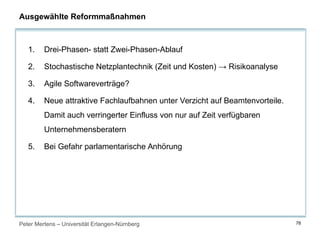 Peter Mertens – Universität Erlangen-Nürnberg 78
Ausgewählte Reformmaßnahmen
1. Drei-Phasen- statt Zwei-Phasen-Ablauf
2. Stochastische Netzplantechnik (Zeit und Kosten) → Risikoanalyse
3. Agile Softwareverträge?
4. Neue attraktive Fachlaufbahnen unter Verzicht auf Beamtenvorteile.
Damit auch verringerter Einfluss von nur auf Zeit verfügbaren
Unternehmensberatern
5. Bei Gefahr parlamentarische Anhörung
 