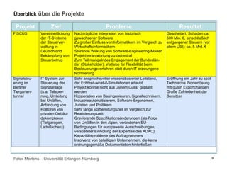Peter Mertens – Universität Erlangen-Nürnberg
Überblick über die Projekte
Projekt Ziel Probleme Resultat
FISCUS Vereinheitlichung
der IT-Systeme
der Steuerver-
waltung in
Deutschland
Bekämpfung von
Steuerbetrug
Nachträgliche Integration von historisch
gewachsener Software
Zu großer Einfluss von Informatikern im Vergleich zu
Wirtschaftsinformatikern
Störende Wirkung von Software-Engineering-Moden
Projektverantwortung zu dezentral
Zum Teil mangelndes Engagement der Bundeslän-
der (Stakeholder), Vorliebe für Flexibilität beim
Besteuerungsverfahren statt durch IT erzwungene
Normierung
Gescheitert, Schaden ca.
500 Mio. €, einschließlich
entgangener Steuern (vor
allem USt): ca. 5 Mrd. €
Signalsteu-
erung im
Berliner
Tiergarten-
tunnel
IT-System zur
Steuerung der
Signalanlage
(u.a. Teilsper-
rung, Umleitung
bei Unfällen,
Anbindung von
Rolltoren von
privaten Gebäu-
dekomplexen
(Tiefgaragen,
Ladeflächen))
Sehr anspruchsvoller wissensbasierter Leitstand,
der Echtzeit-what-if-Simulationen erlaubt
Projekt konnte nicht aus „einem Guss“ geplant
werden
Kooperation von Bauingenieuren, Signaltechnikern,
Industrieautomatisierern, Software-Ergonomen,
Juristen und Politikern
Sehr lange Vorbereitungszeit im Vergleich zur
Realisierungszeit
Gravierende Spezifikationsänderungen (als Folge
von Unfällen in den Alpen, veränderten EU-
Bedingungen für europaweite Ausschreibungen,
verspäteter Einholung der Expertise des ADAC)
Kapazitätsprobleme des Auftragnehmers
Insolvenz von beteiligten Unternehmen, die keine
ordnungsgemäße Dokumentation hinterließen
Eröffnung ein Jahr zu spät
Technische Pionierlösung
mit guten Exportchancen
Große Zufriedenheit der
Benutzer
9
 