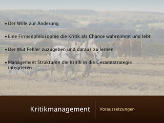 • Der Wille zur Änderung

• Eine Firmenphilosophie die Kritik als Chance wahrnimmt und lebt

• Der Mut Fehler zuzugeben und daraus zu lernen

• Management Strukturen die Kritik in die Gesamtstrategie
  integrieren




           Kritikmanagement               Voraussetzungen
 