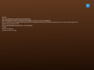 Quellen:
http://de.wikipedia.org/wiki/Kundenzufriedenheit
http://marketing-pr.suite101.de/article.cfm/negative_mund_zu_mund_propaganda
http://de.statista.com/statistik/daten/studie/2053/umfrage/beeinﬂussung-der-kaufentscheidung-durch-online-bewertungen/#info
Nielsen Report Oktober 2007
http://www.bibliothek-saur.de/2001_2/214-225.pdf
Google
Twitter.com/google
Facebook Dell Fan Page
 