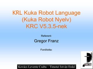 KRL Kuka Robot Language
(Kuka Robot Nyelv)
KRC V5.3.5-nek
Referent:
Gregor Franz
Fordította:
Kovács Levente Csaba – Timotei István Erdei
 