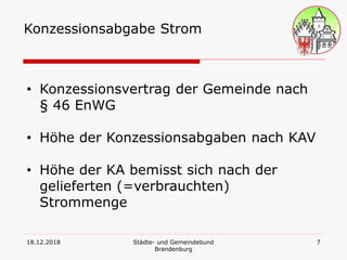 18.12.2018 Städte- und Gemeindebund
Brandenburg
7
Konzessionsabgabe Strom
• Konzessionsvertrag der Gemeinde nach
§ 46 EnWG
• Höhe der Konzessionsabgaben nach KAV
• Höhe der KA bemisst sich nach der
gelieferten (=verbrauchten)
Strommenge
 