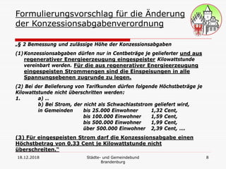 18.12.2018 Städte- und Gemeindebund
Brandenburg
8
Formulierungsvorschlag für die Änderung
der Konzessionsabgabenverordnung
„§ 2 Bemessung und zulässige Höhe der Konzessionsabgaben
(1)Konzessionsabgaben dürfen nur in Centbeträge je gelieferter und aus
regenerativer Energieerzeugung eingespeister Kilowattstunde
vereinbart werden. Für die aus regenerativer Energieerzeugung
eingespeisten Strommengen sind die Einspeisungen in alle
Spannungsebenen zugrunde zu legen.
(2) Bei der Belieferung von Tarifkunden dürfen folgende Höchstbeträge je
Kilowattstunde nicht überschritten werden:
1. a) …
b) Bei Strom, der nicht als Schwachlaststrom geliefert wird,
in Gemeinden bis 25.000 Einwohner 1,32 Cent,
bis 100.000 Einwohner 1,59 Cent,
bis 500.000 Einwohner 1,99 Cent,
über 500.000 Einwohner 2,39 Cent, ….
(3) Für eingespeisten Strom darf die Konzessionsabgabe einen
Höchstbetrag von 0,33 Cent je Kilowattstunde nicht
überschreiten.“
 