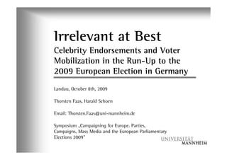 Irrelevant at Best
Celebrity Endorsements and Voter
Mobilization in the Run-Up to the
2009 European Election in Germany
Landau, October 8th, 2009

Thorsten Faas, Harald Schoen

Email: Thorsten.Faas@uni-mannheim.de

Symposium ÊCampaigning for Europe. Parties,
Campaigns, Mass Media and the European Parliamentary
Elections 2009”
 