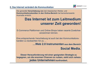 0. Das Internet verändert die Kommunikation
      Die generelle Verschiebung von den klassischen Werbe- und
      Die generelle Verschiebung von den klassischen Werbe- und
      Kommunikationskanälen in den Online-Bereich hat bemerkenswerte
      Kommunikationskanälen in den Online-Bereich hat bemerkenswerte
      Ausmaße erreicht.
      Ausmaße erreicht.

              Das Internet ist zum Leitmedium
                       unserer Zeit geworden!
      E-Commerce Plattformen und Online-Shops haben rasante Zuwächse
      E-Commerce Plattformen und Online-Shops haben rasante Zuwächse
                           verzeichnen können.
                            verzeichnen können.

      Eine entsprechende Verschiebung ist auch bei den Kommunikations-
      Eine entsprechende Verschiebung ist auch bei den Kommunikations-
      kanälen zu beobachten hin zu …
      kanälen zu beobachten hin zu …
                       …Web 2.0 Instrumenten aus dem Bereich
                                             aus dem Bereich

                                                    Social Media.
         Dieser Herausforderung mit einer geeigneten Strategie zu
          Dieser Herausforderung mit einer geeigneten Strategie zu
      begegnen, um die enormen Chancen zu nutzen, sieht sich nahezu
      begegnen, um die enormen Chancen zu nutzen, sieht sich nahezu
                  jedes Unternehmen konfrontiert.
                                             konfrontiert.
 