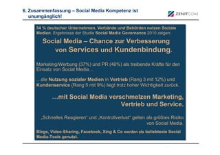 6. Zusammenfassung – Social Media Kompetenz ist
   unumgänglich!

     54 % deutscher Unternehmen, Verbände und Behörden nutzen Soziale
     54 % deutscher Unternehmen, Verbände und Behörden nutzen Soziale
     Medien. Ergebnisse der Studie Social Media Governance 2010 zeigen:
     Medien. Ergebnisse der Studie Social Media Governance 2010 zeigen:

        Social Media – Chance zur Verbesserung
           von Services und Kundenbindung.

     Marketing/Werbung (37%) und PR (46%) als treibende Kräfte für den
     Marketing/Werbung (37%) und PR (46%) als treibende Kräfte für den
     Einsatz von Social Media…
     Einsatz von Social Media…

     …die Nutzung sozialer Medien in Vertrieb (Rang 3 mit 12%) und
     …die Nutzung sozialer Medien in Vertrieb (Rang 3 mit 12%) und
     Kundenservice (Rang 5 mit 9%) liegt trotz hoher Wichtigkeit zurück.
     Kundenservice (Rang 5 mit 9%) liegt trotz hoher Wichtigkeit zurück.

            …mit Social Media verschmelzen Marketing,
                                  Vertrieb und Service.

       „Schnelles Reagieren“ und „Kontrollverlust“ gelten als größtes Risiko
       „Schnelles Reagieren“ und „Kontrollverlust“ gelten als größtes Risiko
                                                          von Social Media.
                                                          von Social Media.
     Blogs, Video-Sharing, Facebook, Xing & Co werden als beliebteste Social
     Blogs, Video-Sharing, Facebook, Xing & Co werden als beliebteste Social
     Media-Tools genutzt.
     Media-Tools genutzt.
 