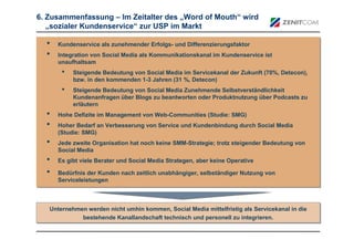 6. Zusammenfassung – Im Zeitalter des „Word of Mouth“ wird
   „sozialer Kundenservice“ zur USP im Markt

  •   Kundenservice als zunehmender Erfolgs- und Differenzierungsfaktor
  •   Integration von Social Media als Kommunikationskanal im Kundenservice ist
      unaufhaltsam
       •   Steigende Bedeutung von Social Media im Servicekanal der Zukunft (70%, Detecon),
           bzw. in den kommenden 1-3 Jahren (31 %, Detecon)
       •   Steigende Bedeutung von Social Media Zunehmende Selbstverständlichkeit
           Kundenanfragen über Blogs zu beantworten oder Produktnutzung über Podcasts zu
           erläutern
  •   Hohe Defizite im Management von Web-Communities (Studie: SMG)
  •   Hoher Bedarf an Verbesserung von Service und Kundenbindung durch Social Media
      (Studie: SMG)
  •   Jede zweite Organisation hat noch keine SMM-Strategie; trotz steigender Bedeutung von
      Social Media
  •   Es gibt viele Berater und Social Media Strategen, aber keine Operative

  •   Bedürfnis der Kunden nach zeitlich unabhängiger, selbständiger Nutzung von
      Serviceleistungen



   Unternehmen werden nicht umhin kommen, Social Media mittelfristig als Servicekanal in die
   Unternehmen werden nicht umhin kommen, Social Media mittelfristig als Servicekanal in die
             bestehende Kanallandschaft technisch und personell zu integrieren.
             bestehende Kanallandschaft technisch und personell zu integrieren.
 