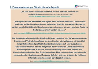 6. Zusammenfassung – Blick in die nahe Zukunft

              „Im Jahr 2011 schließlich bricht die Ära des sozialen Handels an“
              „Im Jahr 2011 schließlich bricht die Ära des sozialen Handels an“
                        … zitiert Brian Solis aus der Forrester Studie „The Future of the Social Web (Quelle:
                        … zitiert Brian Solis aus der Forrester Studie „The Future of the Social Web (Quelle:
                           http://www.forrester.com/rb/Research/future_of_social_web/q/id/46970/t/2/
                            http://www.forrester.com/rb/Research/future_of_social_web/q/id/46970/t/2/
                                                                 ..

   „Intelligente soziale Netzwerke überlagern dann einzelne Websites. Communities
   „Intelligente soziale Netzwerke überlagern dann einzelne Websites. Communities
    gewinnen an Macht und werden zur treibenden Kraft der Innovation. Netzwerke
    gewinnen an Macht und werden zur treibenden Kraft der Innovation. Netzwerke
 werden soziale Identitäten in Beziehung setzen, ohne dass sie von Hand von Portal zu
 werden soziale Identitäten in Beziehung setzen, ohne dass sie von Hand von Portal zu
                          Portal transportiert werden müssen.“
                          Portal transportiert werden müssen.“
   Quelle: http://www.welt.de/webwelt/article5092278/So-wird-die-Zukunft-von-Social-Media-aussehen.html?page=2#vote_4982783
   Quelle: http://www.welt.de/webwelt/article5092278/So-wird-die-Zukunft-von-Social-Media-aussehen.html?page=2#vote_4982783



  Die Kundenbeziehung steht im Mittelpunkt jeden Handelns und die Verlagerung vom
  Die Kundenbeziehung steht im Mittelpunkt jeden Handelns und die Verlagerung vom
    Produkt- und Vertriebskanalfokus hin zum Kunden wird vollzogen, mit dem Ziel,
    Produkt- und Vertriebskanalfokus hin zum Kunden wird vollzogen, mit dem Ziel,
      langanhaltende und profitable Kundenbeziehungen auf- und auszubauen.
       langanhaltende und profitable Kundenbeziehungen auf- und auszubauen.
     Entscheidend hierfür ist eine Integration der horizontalen Geschäftsprozesse
     Entscheidend hierfür ist eine Integration der horizontalen Geschäftsprozesse
     Marketing und Sales & Service, als auch die Integration einer Vielzahl von
     Marketing und Sales & Service, als auch die Integration einer Vielzahl von
  Kommunikationskanälen. Zur Erreichung dieser Ziele müssen dabei zum einen die
  Kommunikationskanälen. Zur Erreichung dieser Ziele müssen dabei zum einen die
   entsprechenden Strategien und Prozesse definiert und zum anderen die richtigen
   entsprechenden Strategien und Prozesse definiert und zum anderen die richtigen
                  Informationstechnologien bereitgestellt werden.
                  Informationstechnologien bereitgestellt werden.
                              Quelle: http://www.bearingpoint.de/content/solutions/index_5902.htm
                              Quelle: http://www.bearingpoint.de/content/solutions/index_5902.htm
 