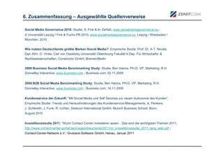 6. Zusammenfassung – Ausgewählte Quellenverweise

Social Media Governance 2010: Studie; S. Fink & A- Zerfaß; www.socialmediagovernance.eu;
© Universität Leipzig / Fink & Fuchs PR 2010, www.socialmediagovernance.eu; Leipzig / Wiesbaden /
München, 2010


Wie nutzen Deutschlands größte Marken Social Media?: Empirische Studie; Prof. Dr. A.T. Nicolai,
Dipl.-Kfm. D. Vinke; Carl von Ossietzky Universität Oldenbourg Fakultät II Dep. Für Wirtschafts- &
Rechtswissenschaften, Constructiv GmbH; Bremen/Berlin

2009 Business Social Media Benchmarking Study: Studie; Ben Hanna, PH.D. VP, Marketing, R.H.
Donnelley Interactive; www.business.com ; Business.com; 02.11.2009


2009 B2B Social Media Benchmarking Study: Studie; Ben Hanna, PH.D. VP, Marketing, R.H.
Donnelley Interactive; www.business.com ; Business.com; 16.11.2009


Kundenservice der Zukunft: “Mit Social Media und Self Services zur neuen Autonomie des Kunden”;
Empirische Studie: Trends und Herausforderungen des Kundenservice-Managements; A. Penkers,
J. Schlereth, J. Funk, R. Lichter; Detecon International GmbH, Munich Business School, Bonn,
August 2010


Investitionsstudie 2011: “Worin Contact Center investieren wolen…Das sind die wichtigsten Themen 2011;
http://www.contact-center-portal.de/images/dokumente/2011/cc_investitionsstudie_2011_lang_web.pdf ;
Contact-Center-Network e.V.; Grutzeck-Software GmbH; Hanau, Januar 2011
 