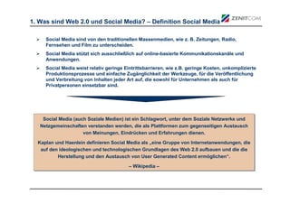 1. Was sind Web 2.0 und Social Media? – Definition Social Media

     Social Media sind von den traditionellen Massenmedien, wie z. B. Zeitungen, Radio,
     Fernsehen und Film zu unterscheiden.
     Social Media stützt sich ausschließlich auf online-basierte Kommunikationskanäle und
     Anwendungen.
     Social Media weist relativ geringe Eintrittsbarrieren, wie z.B. geringe Kosten, unkomplizierte
     Produktionsprozesse und einfache Zugänglichkeit der Werkzeuge, für die Veröffentlichung
     und Verbreitung von Inhalten jeder Art auf, die sowohl für Unternehmen als auch für
     Privatpersonen einsetzbar sind.




    Social Media (auch Soziale Medien) ist ein Schlagwort, unter dem Soziale Netzwerke und
    Social Media (auch Soziale Medien) ist ein Schlagwort, unter dem Soziale Netzwerke und
   Netzgemeinschaften verstanden werden, die als Plattformen zum gegenseitigen Austausch
   Netzgemeinschaften verstanden werden, die als Plattformen zum gegenseitigen Austausch
                     von Meinungen, Eindrücken und Erfahrungen dienen.
                     von Meinungen, Eindrücken und Erfahrungen dienen.
  Kaplan und Haenlein definieren Social Media als „eine Gruppe von Internetanwendungen, die
  Kaplan und Haenlein definieren Social Media als „eine Gruppe von Internetanwendungen, die
   auf den ideologischen und technologischen Grundlagen des Web 2.0 aufbauen und die die
   auf den ideologischen und technologischen Grundlagen des Web 2.0 aufbauen und die die
          Herstellung und den Austausch von User Generated Content ermöglichen“.
           Herstellung und den Austausch von User Generated Content ermöglichen“.
                                          – Wikipedia –
                                          – Wikipedia –
 