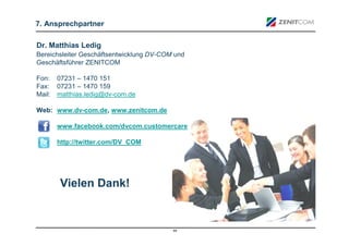 7. Ansprechpartner

Dr. Matthias Ledig
Bereichsleiter Geschäftsentwicklung DV-COM und
Geschäftsführer ZENITCOM

Fon: 07231 – 1470 151
Fax: 07231 – 1470 159
Mail: matthias.ledig@dv-com.de

Web: www.dv-com.de, www.zenitcom.de

      www.facebook.com/dvcom.customercare

      http://twitter.com/DV_COM




       Vielen Dank!


                                          44
 