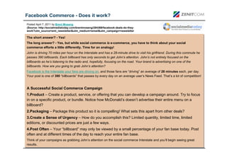 Facebook Commerce - Does it work?
Posted April 7, 2011 by Brent Moseng
(Source: http://socialmediatoday.com/brentmoseng/284369/facebook-deals-do-they-
work?utm_source=smt_newsletter&utm_medium=email&utm_campaign=newsletter

The short answer? -- Yes!
The short answer? Yes!
The long answer? -- Yes, but while social commerce is e-commerce, you have to think about your social
The long answer? Yes, but while social commerce is e-commerce, you have to think about your social
commerce efforts a little differently. Time for an analogy!
commerce efforts a little differently. Time for an analogy!
John is driving 70 miles per hour on the Interstate and has a 28-minute drive to visit his girlfriend. During this commute he
John is driving 70 miles per hour on the Interstate and has a 28-minute drive to visit his girlfriend. During this commute he
passes 390 billboards. Each billboard has only seconds to get John’s attention. John’s not entirely focused on the
passes 390 billboards. Each billboard has only seconds to get John’s attention. John’s not entirely focused on the
billboards as he’s listening to the radio and, hopefully, focusing on the road. Your brand is advertising on one of the
billboards as he’s listening to the radio and, hopefully, focusing on the road. Your brand is advertising on one of the
billboards. How are you going to grab John’s attention?
billboards. How are you going to grab John’s attention?
Facebook is the Interstate your fans are driving on, and those fans are “driving” an average of 28 minutes each, per day.
Facebook is the Interstate your fans are driving on, and those fans are “driving” an average of 28 minutes each, per day.
Your post is one of 390 “billboards” that passes by every day on an average user’s News Feed. That’s a lot of competition!
Your post is one of 390 “billboards” that passes by every day on an average user’s News Feed. That’s a lot of competition!


A Successful Social Commerce Campaign
A Successful Social Commerce Campaign
1.Product – Create a product, service, or offering that you can develop a campaign around. Try to focus
 1.Product – Create a product, service, or offering that you can develop a campaign around. Try to focus
in on a specific product, or bundle. Notice how McDonald’s doesn’t advertise their entire menu on a
 in on a specific product, or bundle. Notice how McDonald’s doesn’t advertise their entire menu on a
billboard?
 billboard?
2.Packaging – Package this product so it is compelling! What sets this apart from other deals?
2.Packaging – Package this product so it is compelling! What sets this apart from other deals?
3.Create a Sense of Urgency – How do you accomplish this? Limited quantity, limited time, limited
3.Create a Sense of Urgency – How do you accomplish this? Limited quantity, limited time, limited
editions, or discounted prices are just a few ways.
editions, or discounted prices are just a few ways.
4.Post Often – Your “billboard” may only be viewed by a small percentage of your fan base today. Post
4.Post Often – Your “billboard” may only be viewed by a small percentage of your fan base today. Post
often and at different times of the day to reach your entire fan base.
often and at different times of the day to reach your entire fan base.
Think of your campaigns as grabbing John’s attention on the social commerce Interstate and you’ll begin seeing great
 Think of your campaigns as grabbing John’s attention on the social commerce Interstate and you’ll begin seeing great
results.
 results.
 