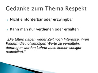  Nicht einforderbar oder erzwingbar
 Kann man nur verdienen oder erhalten
„Die Eltern haben weder Zeit noch Interesse, ihren
Kindern die notwendigen Werte zu vermitteln,
deswegen werden Lehrer auch immer weniger
respektiert."
 