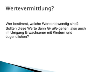 Wer bestimmt, welche Werte notwendig sind?
Sollten diese Werte dann für alle gelten, also auch
im Umgang Erwachsener mit Kindern und
Jugendlichen?
 