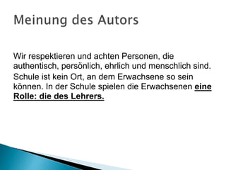Wir respektieren und achten Personen, die
authentisch, persönlich, ehrlich und menschlich sind.
Schule ist kein Ort, an dem Erwachsene so sein
können. In der Schule spielen die Erwachsenen eine
Rolle: die des Lehrers.
 