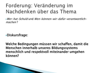 Wer-hat-Schuld und Wen-können-wir-dafür-verantwortlich-
machen ?
Diskursfrage:
Welche Bedingungen müssen wir schaffen, damit die
Menschen innerhalb unseres Bildungssystems
menschlich und respektvoll miteinander umgehen
können?
 