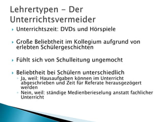  Unterrichtszeit: DVDs und Hörspiele
 Große Beliebtheit im Kollegium aufgrund von
erlebten Schülergeschichten
 Fühlt sich von Schulleitung ungemocht
 Beliebtheit bei Schülern unterschiedlich
◦ Ja, weil: Hausaufgaben können im Unterricht
abgeschrieben und Zeit für Referate herausgezögert
werden
◦ Nein, weil: ständige Medienberieselung anstatt fachlicher
Unterricht
 