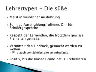  Meist in weiblicher Ausführung
 Sonnige Ausstrahlung/ offenes Ohr für
Schülergespräche
 Respekt der Lernenden, die trotzdem gewisse
Freiheiten genießen
 Vermittelt den Eindruck, gemocht werden zu
wollen
◦ Wird auch von Schülerseite so aufgefasst.
 Positiv, bis die Klasse Grund hat, zu rebellieren
 
