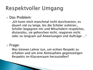  Das Problem:
◦ „Ich kann mich manchmal nicht durchsetzen, es
dauert viel zu lange, bis die Schüler zuhören.,
Schüler begegnen mir und Mitschülern respektlos,
distanzlos, sie gehorchen nicht, reagieren nicht
oder zu langsam auf Anweisungen und Aufträge …“
 Frage:
◦ Was können Lehrer tun, um echten Respekt zu
erhalten und um eine Atmosphäre gegenseitigen
Respekts im Klassenraum herzustellen?
 