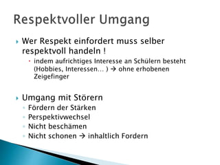  Wer Respekt einfordert muss selber
respektvoll handeln !
 indem aufrichtiges Interesse an Schülern besteht
(Hobbies, Interessen… )  ohne erhobenen
Zeigefinger
 Umgang mit Störern
◦ Fördern der Stärken
◦ Perspektivwechsel
◦ Nicht beschämen
◦ Nicht schonen  inhaltlich Fordern
 