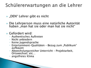  „DEN“ Lehrer gibt es nicht
 Die Lehrperson muss eine natürliche Autorität
haben „man hat sie oder man hat sie nicht“
 Gefordert wird:
◦ Authentisches Auftreten
◦ Nicht anbiedern
◦ Keine Jugendsprache
◦ Entertainment-Qualitäten – Bezug zum „Publikum“
aufbauen
◦ Abwechslungsreicher Unterricht – Projektarbeit,
Ortswechsel, etc…
◦ angstfreies Klima
 