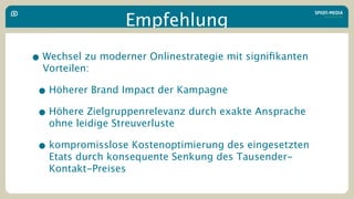 Empfehlung

• Wechsel zu moderner Onlinestrategie mit signiﬁkanten
  Vorteilen:

 • Höherer Brand Impact der Kampagne
 • Höhere Zielgruppenrelevanz durch exakte Ansprache
   ohne leidige Streuverluste

 • kompromisslose Kostenoptimierung des eingesetzten
   Etats durch konsequente Senkung des Tausender-
   Kontakt-Preises
 