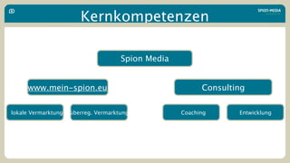Kernkompetenzen

                                  Geschäftsführung
                                    Spion Media


     www.mein-spion.eu                                     Consulting

lokale Vermarktung   überreg. Vermarktung            Coaching      Entwicklung
 