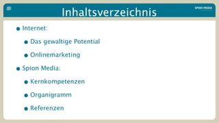 Inhaltsverzeichnis
• Internet:
  • Das gewaltige Potential
  • Onlinemarketing
• Spion Media:
  • Kernkompetenzen
  • Organigramm
  • Referenzen
 